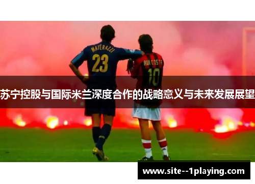 苏宁控股与国际米兰深度合作的战略意义与未来发展展望 苏宁控股与国际米兰深度合作的战略意义与未来发展展望