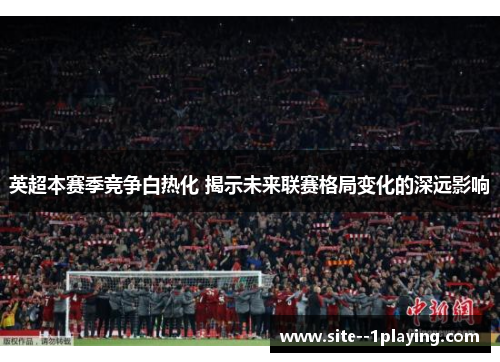 英超本赛季竞争白热化 揭示未来联赛格局变化的深远影响 英超本赛季竞争白热化 揭示未来联赛格局变化的深远影响