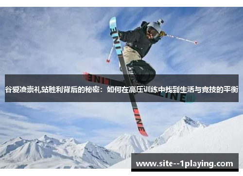 谷爱凌崇礼站胜利背后的秘密：如何在高压训练中找到生活与竞技的平衡