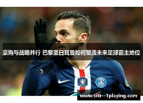 豪购与战略并行 巴黎圣日耳曼如何塑造未来足球霸主地位 豪购与战略并行 巴黎圣日耳曼如何塑造未来足球霸主地位