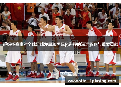 超级杯赛事对全球足球发展和国际化进程的深远影响与重要贡献