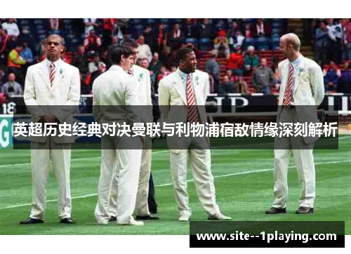 英超历史经典对决曼联与利物浦宿敌情缘深刻解析 英超历史经典对决曼联与利物浦宿敌情缘深刻解析
