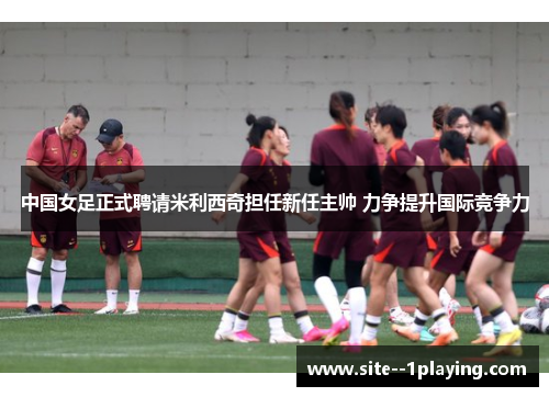 中国女足正式聘请米利西奇担任新任主帅 力争提升国际竞争力 中国女足正式聘请米利西奇担任新任主帅 力争提升国际竞争力