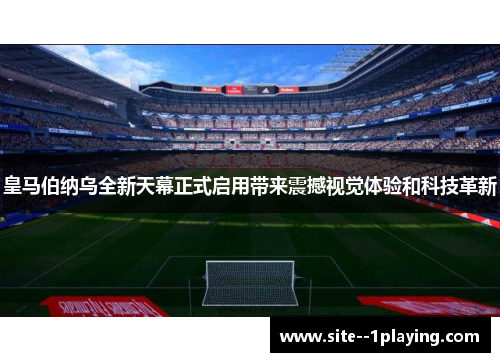 皇马伯纳乌全新天幕正式启用带来震撼视觉体验和科技革新