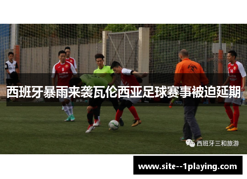 西班牙暴雨来袭瓦伦西亚足球赛事被迫延期 西班牙暴雨来袭瓦伦西亚足球赛事被迫延期