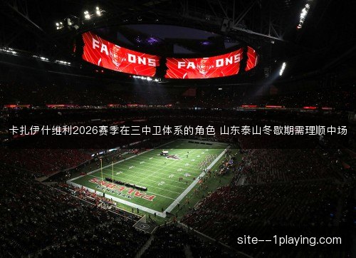 卡扎伊什维利2026赛季在三中卫体系的角色 山东泰山冬歇期需理顺中场